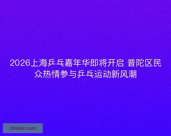 2026上海乒乓嘉年华即将开启 普陀区民众热情参与乒乓运动新风潮